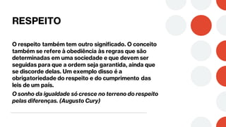 RESPEITO
O respeito também tem outro significado. O conceito
também se refere à obediência às regras que são
determinadas em uma sociedade e que devem ser
seguidas para que a ordem seja garantida, ainda que
se discorde delas. Um exemplo disso é a
obrigatoriedade do respeito e do cumprimento das
leis de um país.
O sonho da igualdade só cresce no terreno do respeito
pelas diferenças. (Augusto Cury)
 