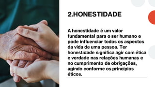 2.HONESTIDADE
A honestidade é um valor
fundamental para o ser humano e
pode influenciar todos os aspectos
da vida de uma pessoa. Ter
honestidade significa agir com ética
e verdade nas relações humanas e
no cumprimento de obrigações,
agindo conforme os princípios
éticos.
 