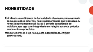 HONESTIDADE
Entretanto, o sentimento de honestidade não é associado somente
com as relações externas, nos relacionamentos entre pessoas. A
honestidade também está ligada à própria consciência do
indivíduo, que age com integridade em relação aos seus próprios
sentimentos e princípios.
Nenhuma herança é tão rica quanto a honestidade. (William
Shakespeare)
 