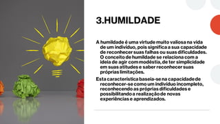 3.HUMILDADE
A humildade é uma virtude muito valiosa na vida
de um indivíduo, pois significa a sua capacidade
de reconhecersuas falhas ou suas dificuldades.
O conceito de humildade se relaciona com a
ideia de agir com modéstia, de ter simplicidade
em suas atitudes e saber reconhecersuas
próprias limitações.
Esta característica baseia-sena capacidadede
reconhecer-secomo um indivíduo incompleto,
reconhecendo as próprias dificuldades e
possibilitandoa realizaçãode novas
experiências e aprendizados.
 