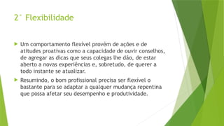 2° Flexibilidade
 Um comportamento flexível provém de ações e de
atitudes proativas como a capacidade de ouvir conselhos,
de agregar as dicas que seus colegas lhe dão, de estar
aberto a novas experiências e, sobretudo, de querer a
todo instante se atualizar.
 Resumindo, o bom profissional precisa ser flexível o
bastante para se adaptar a qualquer mudança repentina
que possa afetar seu desempenho e produtividade.
 