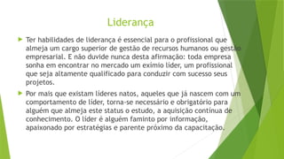 Liderança
 Ter habilidades de liderança é essencial para o profissional que
almeja um cargo superior de gestão de recursos humanos ou gestão
empresarial. E não duvide nunca desta afirmação: toda empresa
sonha em encontrar no mercado um exímio líder, um profissional
que seja altamente qualificado para conduzir com sucesso seus
projetos.
 Por mais que existam líderes natos, aqueles que já nascem com um
comportamento de líder, torna-se necessário e obrigatório para
alguém que almeja este status o estudo, a aquisição contínua de
conhecimento. O líder é alguém faminto por informação,
apaixonado por estratégias e parente próximo da capacitação.
 