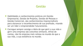 Gestão
 Habilidades e conhecimentos práticos em Gestão
Empresarial, Gestão de Projetos, Gestão de Pessoas e
Gestão Comercial, são conhecimentos imprescindíveis
para alavancar o reconhecimento de sua profissão, visando
ser um líder e empreendedor futuramente.
 Carregue sempre consigo a ideia de que gerir a sua vida e
gerir uma empresa são conceitos similares. Afinal de
contas, não há empresa mais valiosa no mundo do que a
sua vida, a sua existência no mundo.
 