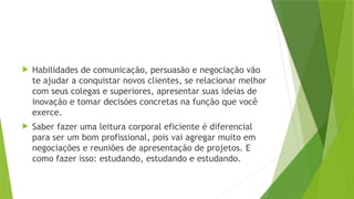  Habilidades de comunicação, persuasão e negociação vão
te ajudar a conquistar novos clientes, se relacionar melhor
com seus colegas e superiores, apresentar suas ideias de
inovação e tomar decisões concretas na função que você
exerce.
 Saber fazer uma leitura corporal eficiente é diferencial
para ser um bom profissional, pois vai agregar muito em
negociações e reuniões de apresentação de projetos. E
como fazer isso: estudando, estudando e estudando.
 