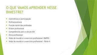 O QUE VAMOS APRENDER NESSE
BIMESTRE?
 Convivência e participação
 Profissionalismo
 Função social das profissões
 O bom profissional
 Competências para o século XXI
 Ética profissional
 Visão de mundo e o exercício profissional- PARTEI
 Visão de mundo e o exercício profissional - Parte II
 