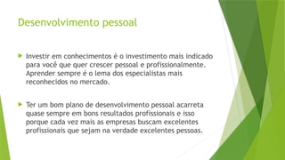 Desenvolvimento pessoal
 Investir em conhecimentos é o investimento mais indicado
para você que quer crescer pessoal e profissionalmente.
Aprender sempre é o lema dos especialistas mais
reconhecidos no mercado.
 Ter um bom plano de desenvolvimento pessoal acarreta
quase sempre em bons resultados profissionais e isso
porque cada vez mais as empresas buscam excelentes
profissionais que sejam na verdade excelentes pessoas.
 