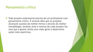 Pensamento crítico
 Todo projeto empresarial precisa de um profissional com
pensamento crítico. É através dele que os projetos
alcançam sucesso da melhor forma e através da melhor
metodologia. Analisar prós e contras de cada projeto faz
com que o gestor tenha uma visão geral e desenvolva
ações mais assertivas.
 