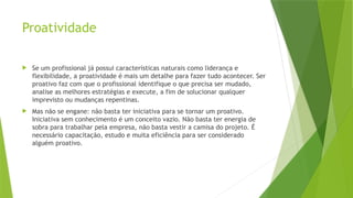 Proatividade
 Se um profissional já possui características naturais como liderança e
flexibilidade, a proatividade é mais um detalhe para fazer tudo acontecer. Ser
proativo faz com que o profissional identifique o que precisa ser mudado,
analise as melhores estratégias e execute, a fim de solucionar qualquer
imprevisto ou mudanças repentinas.
 Mas não se engane: não basta ter iniciativa para se tornar um proativo.
Iniciativa sem conhecimento é um conceito vazio. Não basta ter energia de
sobra para trabalhar pela empresa, não basta vestir a camisa do projeto. É
necessário capacitação, estudo e muita eficiência para ser considerado
alguém proativo.
 