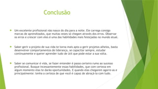Conclusão
 Um excelente profissional não nasce do dia para a noite. Ele carrega consigo
marcas de aprendizados, que muitas vezes só chegam através dos erros. Observar
os erros e crescer com eles é uma das habilidades mais festejadas no mundo atual.
 Saber gerir o projeto de sua vida te torna mais apto a gerir projetos alheios, basta
desenvolver comportamentos de liderança, se capacitar sempre, estudar
continuamente e querer aprender tudo de útil que pode estar a sua volta.
 Saber se comunicar é vida, se fazer entender é passo certeiro rumo ao sucesso
profissional. Busque incessantemente essas habilidades, que com certeza em
algum momento elas te darão oportunidades. E quando elas chegarem agarre-as e
principalmente: tenha a certeza de que você é capaz de abraçá-la com tudo.
 