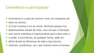 Convivência e participação
 Convivência é a ação de conviver (viver em companhia de
 outro ou outros).
  O ser humano é um ser social. Nenhuma pessoa vive
 absolutamente isolada do resto, uma vez que a interação
 com outros indivíduos é imprescindível para o bem-estar e
 a saúde. A convivência, de qualquer forma, pode ser
 difícil devido às diferenças de todo o tipo (sociais,
 culturais, econômicas, etc.) que existem entre os homens
 