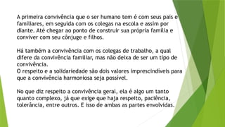 A primeira convivência que o ser humano tem é com seus pais e
familiares, em seguida com os colegas na escola e assim por
diante. Até chegar ao ponto de construir sua própria família e
conviver com seu cônjuge e filhos.
Há também a convivência com os colegas de trabalho, a qual
difere da convivência familiar, mas não deixa de ser um tipo de
convivência.
O respeito e a solidariedade são dois valores imprescindíveis para
que a convivência harmoniosa seja possível.
No que diz respeito a convivência geral, ela é algo um tanto
quanto complexo, já que exige que haja respeito, paciência,
tolerância, entre outros. E isso de ambas as partes envolvidas.
 