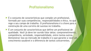 Profissionalismo
 É o conjunto de características que compõe um profissional,
formado por suas competências, responsabilidades e ética, no que
rege o seu campo de trabalho. O profissionalismo é a chave para a
construção de uma carreira de sucesso no trabalho.
 É um conjunto de características que define um profissional de
qualidade. Você já deve ter ouvido falar delas: comprometimento,
competência, seriedade, responsabilidade, entre tantas outras.
Demonstrar isso ao mercado de trabalho é o que garante a você um
crescimento saudável e o diferencia de tantos concorrentes.
 
