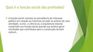 Qual é a função social das profissões?
 A função social consiste na prevalência do interesse
público em relação ao interesse privado na prática de uma
atividade. A arte, a ciência ou a arquitetura estarão
cumprindo sua função social quando sua prática gerar
resultados que contribuam para a construção do bem
comum.
 