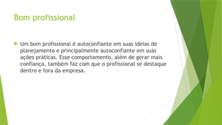 Bom profissional
 Um bom profissional é autoconfiante em suas ideias de
planejamento e principalmente autoconfiante em suas
ações práticas. Esse comportamento, além de gerar mais
confiança, também faz com que o profissional se destaque
dentro e fora da empresa.
 