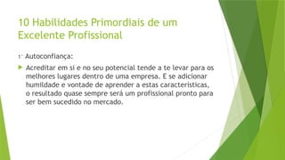 10 Habilidades Primordiais de um
Excelente Profissional
1° Autoconfiança:
 Acreditar em si e no seu potencial tende a te levar para os
melhores lugares dentro de uma empresa. E se adicionar
humildade e vontade de aprender a estas características,
o resultado quase sempre será um profissional pronto para
ser bem sucedido no mercado.
 