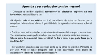 - Conhecer-se melhor significa reconhecer os diferentes aspectos da sua
identidade, personalidade e ser.
-O objetivo não é ser crítico — é só ter ciência de todas as facetas que o
compõem. Mantenha-se aberto à possibilidade de aprender coisas novas sobre si
mesmo.
- Ao fazer uma autoavaliação, preste atenção a todos os fatores que o incomodam.
Tais sinais emocionais podem indicar que você está tentando evitar um assunto.
Não se sente bem com tal característica? Se for o caso, o que pode fazer para
modificá-la?
- Por exemplo, digamos que você não goste de se olhar no espelho. Pergunte-se
por quê. Você se sente inseguro com a sua aparência? Tem medo de
envelhecer? Tal medo é possível de superar?
Aprenda a ser verdadeiro consigo mesmo!
 