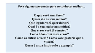 O que você ama fazer?
Quais são os seus sonhos?
Que legado você quer deixar?
Qual é a sua maior autocrítica?
Que erros você já cometeu?
Como lidou com esses erros?
Como os outros o veem? Como você gostaria que o
vissem?
Quem é a sua inspiração e exemplo?
Faça algumas perguntas para se conhecer melhor...
 