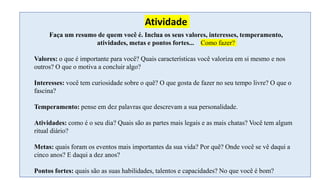Faça um resumo de quem você é. Inclua os seus valores, interesses, temperamento,
atividades, metas e pontos fortes... Como fazer?
Valores: o que é importante para você? Quais características você valoriza em si mesmo e nos
outros? O que o motiva a concluir algo?
Interesses: você tem curiosidade sobre o quê? O que gosta de fazer no seu tempo livre? O que o
fascina?
Temperamento: pense em dez palavras que descrevam a sua personalidade.
Atividades: como é o seu dia? Quais são as partes mais legais e as mais chatas? Você tem algum
ritual diário?
Metas: quais foram os eventos mais importantes da sua vida? Por quê? Onde você se vê daqui a
cinco anos? E daqui a dez anos?
Pontos fortes: quais são as suas habilidades, talentos e capacidades? No que você é bom?
Atividade
 