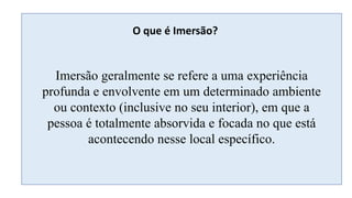 O que é Imersão?
Imersão geralmente se refere a uma experiência
profunda e envolvente em um determinado ambiente
ou contexto (inclusive no seu interior), em que a
pessoa é totalmente absorvida e focada no que está
acontecendo nesse local específico.
 