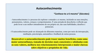 Autoconhecimento
- Autoconhecimento é o processo de explorar e entender a si mesmo, incluindo as suas emoções,
pensamentos, valores, crenças e comportamentos. É uma jornada de descoberta e reflexão que
pode levar a um melhor entendimento do seu próprio ser, das suas habilidades, desafios e
potenciais.
- O autoconhecimento pode ser alcançado de diferentes maneiras, como por meio da introspecção,
meditação, psicoterapia, autoanálise e feedback de outras pessoas.
Desenvolver o autoconhecimento pode trazer muitos benefícios, como uma
maior autoconfiança, tomada de decisões mais conscientes e alinhadas com
os seus valores, melhora nos relacionamentos interpessoais e maior clareza
sobre objetivos e propósitos de vida.
“Conhece-te a ti mesmo” (Sócrates)
 
