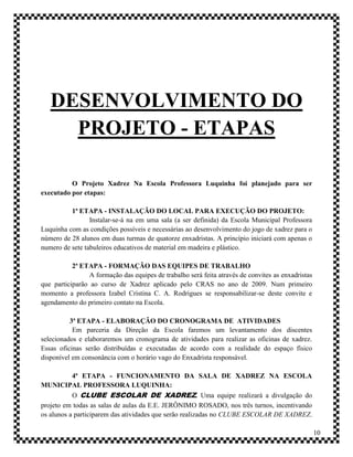 DESENVOLVIMENTO DO
     PROJETO - ETAPAS

          O Projeto Xadrez Na Escola Professora Luquinha foi planejado para ser
executado por etapas:

          1ª ETAPA - INSTALAÇÃO DO LOCAL PARA EXECUÇÃO DO PROJETO:
                 Instalar-se-á na em uma sala (a ser definida) da Escola Municipal Professora
Luquinha com as condições possíveis e necessárias ao desenvolvimento do jogo de xadrez para o
número de 28 alunos em duas turmas de quatorze enxadristas. A princípio iniciará com apenas o
numero de sete tabuleiros educativos de material em madeira e plástico.

           2ª ETAPA - FORMAÇÃO DAS EQUIPES DE TRABALHO
                 A formação das equipes de trabalho será feita através de convites as enxadristas
que participarão ao curso de Xadrez aplicado pelo CRAS no ano de 2009. Num primeiro
momento a professora Izabel Cristina C. A. Rodrigues se responsabilizar-se deste convite e
agendamento do primeiro contato na Escola.

          3ª ETAPA - ELABORAÇÃO DO CRONOGRAMA DE ATIVIDADES
           Em parceria da Direção da Escola faremos um levantamento dos discentes
selecionados e elaboraremos um cronograma de atividades para realizar as oficinas de xadrez.
Essas oficinas serão distribuídas e executadas de acordo com a realidade do espaço físico
disponível em consonância com o horário vago do Enxadrista responsável.

           4ª ETAPA - FUNCIONAMENTO DA SALA DE XADREZ NA ESCOLA
MUNICIPAL PROFESSORA LUQUINHA:
           O CLUBE ESCOLAR DE XADREZ. Uma equipe realizará a divulgação do
projeto em todas as salas de aulas da E.E. JERÔNIMO ROSADO, nos três turnos, incentivando
os alunos a participarem das atividades que serão realizadas no CLUBE ESCOLAR DE XADREZ.

                                                                                                    10
 