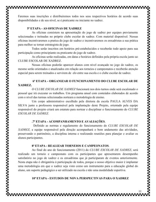 Faremos suas inscrições e distribuiremos todos nos seus respectivos horários de acordo suas
disponibilidades e de seu nível, se é praticante ou iniciante no xadrez.

        5ª ETAPA - AS OFICINAS DE XADREZ
            As oficinas consistem na apresentação do jogo de xadrez por equipes previamente
selecionadas e treinadas no próprio clube escolar de xadrez. Com material disponível. Nessas
oficinas incentivaremos a pratica do jogo de xadrez e incentivaremos os enxadristas a sua prática
para melhor se tornar estrategista de jogo.
            Todos serão inscritos em horários pré-estabelecidos e receberão todo apoio para sua
participação como principiante ou praticante do jogo de xadrez.
            As oficinas serão realizadas, em datas e horários definidos pela própria escola junto ao
CLUBE ESCOLAR DE XADREZ.
            Nessas oficinas poderão aparecer alunos com nível avançado no jogo do xadrez, os
mesmo serão orientados e atualizados em relação aos torneios e campeonatos e receberão atenção
especial para serem treinados e servirem de elo entre sua escola e o clube escolar de xadrez.

            6ª ETAPA - ORGANIZAR O FUNCIONAMENTO DO CLUBE ESCOLAR DE
XADREZ.
           O CLUBE ESCOLAR DE XADREZ funcionará nos dois turnos onde será escalonado o
pessoal que irá executar os trabalhos. Um programa anual com conteúdos elaborados de acordo
com o nível das turmas selecionadas norteara a metodologia de ensino.
           Um corpo administrativo escolhido pela diretora da escola PAULA ALVES DA
SILVA junto a professora responsável pela implantação deste Projeto, orientado pela equipe
responsável do projeto criará um estatuto para nortear e disciplinar o funcionamento do CLUBE
ESCOLAR DE XADREZ.

           .7ª ETAPA - ACOMPANHAMENTO E AVALIAÇÕES.
             Definido as normas e regulamento do funcionamento do CLUBE ESCOLAR DE
XADREZ, a equipe responsável pela direção acompanhará o bom andamento das atividades,
preservando o patrimônio, a disciplina interna e realizando reuniões para planejar e avaliar os
alunos participantes.

            8ª ETAPA - REALIZAR TORNEIOS E CAMPEONATOS.
            Ao final do ano de funcionamento (2011) do CLUBE ESCOLAR DE XADREZ, será
realizado um torneio e campeonato com os participantes que apresentarem desempenho
satisfatório no jogo de xadrez e os enxadristas que já participaram de eventos anteriormente.
Nesta etapa não é obrigatória à participação de todos, porque o nosso objetivo maior é implantar
uma metodologia em que o xadrez seja visto como um instrumento para a educação global do
aluno, um suporte pedagógico a ser utilizado na escola e não uma modalidade esportiva.

           10ª ETAPA - ESTUDOS DE NOVA PERSPECTIVAS PARA O XADREZ



                                                                                                       11
 
