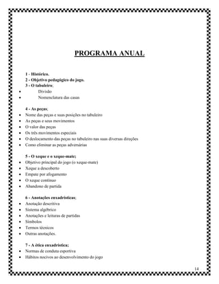PROGRAMA ANUAL

    1 - Histórico.
    2 - Objetivo pedagógico do jogo.
    3 - O tabuleiro;
           Divisão
           Nomenclatura das casas

    4 - As peças;
   Nome das peças e suas posições no tabuleiro
   As peças e seus movimentos
   O valor das peças
   Os três movimentos especiais
   O deslocamento das peças no tabuleiro nas suas diversas direções
   Como eliminar as peças adversárias

    5 - O xeque e o xeque-mate;
   Objetivo principal do jogo (o xeque-mate)
   Xeque a descoberto
   Empate por afogamento
   O xeque contínuo
   Abandono de partida

    6 - Anotações enxadrísticas;
   Anotação descritiva
   Sistema algébrico
   Anotações e leituras de partidas
   Símbolos
   Termos técnicos
   Outras anotações.

    7 - A ética enxadrística;
   Normas de conduta esportiva
   Hábitos nocivos ao desenvolvimento do jogo

                                                                       14
 