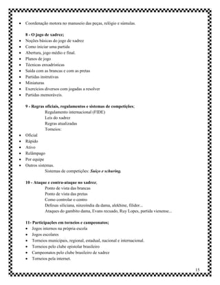    Coordenação motora no manuseio das peças, relógio e súmulas.

    8 - O jogo de xadrez;
   Noções básicas do jogo de xadrez
   Como iniciar uma partida
   Abertura, jogo médio e final.
   Planos de jogo
   Técnicas enxadrísticas
   Saída com as brancas e com as pretas
   Partidas instrutivas
   Miniaturas
   Exercícios diversos com jogadas a resolver
   Partidas memoráveis.

    9 - Regras oficiais, regulamentos e sistemas de competições;
               Regulamento internacional (FIDE)
               Leis do xadrez
               Regras atualizadas
               Torneios:
   Oficial
   Rápido
   Ativo
   Relâmpago
   Por equipe
   Outros sistemas.
               Sistemas de competições: Suíço e schuring.

    10 - Ataque e contra-ataque no xadrez;
              Ponto de vista das brancas
              Ponto de vista das pretas
              Como controlar o centro
              Defesas siliciana, ninzoíndia da dama, alekhine, filidor...
              Ataques do gambito dama, Evans recuado, Ruy Lopes, partida vienense...

    11- Participações em torneios e campeonatos;
     Jogos internos na própria escola
     Jogos escolares
     Torneios municipais, regional, estadual, nacional e internacional.
     Torneios pelo clube epistolar brasileiro
     Campeonatos pelo clube brasileiro de xadrez
     Torneios pela internet.

                                                                                       15
 
