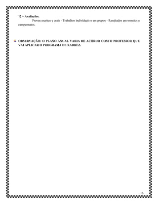 12 – Avaliações:
          Provas escritas e orais - Trabalhos individuais e em grupos - Resultados em torneios e
campeonatos.




OBSERVAÇÃO: O PLANO ANUAL VARIA DE ACORDO COM O PROFESSOR QUE
VAI APLICAR O PROGRAMA DE XADREZ.




                                                                                                   16
 
