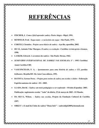 REFERÊNCIAS

   FISCHER, J. Como é fácil aprender xadrez- Porto Alegre - Rigel, 1991.

   REMFELD, Fred. Xeque-mate - o raciocínio em xeque - São Paulo, 1973.

   CORTEZ, Cleandro. Projeto curso básico de xadrez - Açu-Rn, apostilha, 2002.

   DE SÁ, Antonio Vilar Marques. O xadrez e a evolução - Curitiba: revista preto e branco,
    1990.
   LASKER, Edward. A aventura do xadrez - São Paulo: Ibrasa, 1962.

   SEMINÁRIO INTERNACIONAL DE XADREZ NAS ESCOLAS-( 1º : 1993 Curitiba)

    Anais Curitiba CBX

   VASCONCELOS, F. A. - Apontamentos para uma história de xadrez e 125, partidas

    brilhantes. Brasília/DF: Da Anta Casa editora, 1991.

   BATISTA, Gerson Peres. - Projeto para ensino de xadrez em escolas e clubes - Federação

    Espírito-santense de xadrez - ES - 2003.

   LLADA, David. - Xadrez: um meio pedagógico a ser explorado – Oviedo (Espanha) 2003.

    Publicação: suplemento escolar "Aula" do diário, 25 de março de 2003 - El Mundo.

   DA SILVA, Wilson. – Xadrez nas escolas, Projeto da Fundação Cultural de Curitiba

    1997.

   ORKUT e E-mail do Clube de xadrez “Dona Inês” – xadrezdipb2009@hotmail.com




                                                                                              17
 