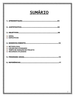 SUMÁRIO
1. APRESENTAÇÃO........................................................................03



2. JUSTIFICATIVA..........................................................................04


3. OBJETIVOS:................................................................................08

   GERAL
   ESPECIFICOS


4. DESENVOLVIMENTO:...................................................................10

   METODOLOGIA
   LOCAIS DAS ATIVIDADES
   TEMPO DE DURAÇÃO DO PROJETO
   RECURSOS UTILIZADOS


5. PROGRAMA ANUAL......................................................................14


6. REFERÊNCIAS...............................................................................17




                                                                                                  2
 