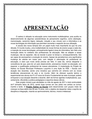 APRESENTAÇÃO
        O xadrez é utilizado na educação como instrumento multidisciplinar, pois auxilia no
desenvolvimento de algumas características do pensamento cognitivo, como abstração,
memorização, raciocínio lógico, dedução, indução e seu vínculo com a informática e as
novas tecnologias de informação que permitem aumentar o espectro de sua utilização.
        A escola dos novos tempos tem um papel muito mais importante do que há uma
década. O mundo mudou, uma multiplicidade de novas formas de ensino surge a cada dia;
a inserção de novas tecnologias, principalmente ligada à área de informática, tem feito uma
revolução diária no cotidiano dos profissionais da educação. Não se adaptar a essas
mudanças, não se capacitar, não se reciclar é parar no tempo e, consequentemente, não
ser capaz de acompanhar a evolução do ensino. Apesar de percebermos uma significativa
mudança de valores em nosso país, com relação à valorização do profissional da
educação, é claro que muito ainda precisa ser feito. A cada dia, vemos despertar a
consciência de que, para ter um país desenvolvido, precisamos investir na educação, em
especial, a qualificação profissional de nossos educadores. A implantação do Projeto de
Xadrez na Escola Municipal Professora Luquinha é uma Ação do PDE – Escola com
atuação dos docentes, sendo uma iniciativa que caminha em sintonia com as novas
tendências educacionais do país e do mundo. Além de oferecer suporte teórico e
experimental aos alunos de 4º e 5º anos do Ensino Fundamental da rede municipal, poderá
enriquecer a sua atuação discente e docente, além de formar agentes multiplicadores, que,
certamente, difundirão a prática pedagógica e esportiva dessa ciência.
        Este projeto iniciará suas atividades no mês de agosto de 2011 e terá continuidade
do1º bimestre letivo de 2012, sendo duas turmas em seu piloto nos ambos os turnos:
manhã e tarde. O Projeto Xadrez na Escola será desenvolvido com grupos misto de
crianças na faixa etária dos 08 aos 14 anos, com o objetivo de despertar nelas o espírito de
disciplina e integração, visando ao aprimoramento, técnico, moral e intelectual.




                                                                                               3
 