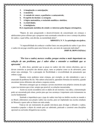 3. A imaginação e a antecipação;
           4. A memória;
           5. A vontade de vencer, a paciência e o autocontrole;
           6. O espírito de decisão e a coragem;
           7. A lógica matemática, o raciocínio analítico e sintético;
           8. A criatividade;
           9. A inteligência;
          10.A organização metódica do estudo e o interesse pelas línguas estrangeiras.

           "Depois de anos pesquisando o desenvolvimento da concentração em crianças e
adolescentes posso afirmar que o progresso mais acentuado coincide-se com o começo da prática
do xadrez, o qual influe, sem dúvida, na mentalidade deles".
                                                   KROGIUS, N. V. La psicologia em ajedrez.

           "A impossibilidade de conhecer o melhor lance em uma partida de xadrez é que eleva
o xadrez de um jogo científico para uma forma de arte, um meio de expressão individual".
                                                                   JOHN R. BOWAN(Físico)



         “Por isso o xadrez merece credito, porque ensina o mais importante na
solução de um problema, que é saber olhar e entender a realidade que se
apresenta.”
            E, além disso, aprender que as peças no xadrez não têm valores absolutos, que se
devem controlar as posições das demais peças, tanto as próprias como as do adversário, para
armar uma estratégia. Ter a percepção de flexibilidade e reversibilidade do pensamento que
ordena o jogo.
            Quantas vezes podemos notar crianças, por exemplo, ao não entenderem o que o
enunciado do problema lhe diz. Não sabem solucioná-lo, aprendem fórmulas de memória, quando
encontram textos diferentes não acham a resposta correta.
            Devemos conseguir que as crianças e jovens encontrem seus próprios sistema de ação
e para isso teremos que evitar, sempre que possível, as soluções mecanizadas.
            Assim na escola secundária com os dados de um teorema e sua idéia, a demonstração
pode ser encontrada pelo aluno, porém para que isso aconteça é importante certo treinamento na
escola fundamental.
            Sentindo a importância que o jogo de xadrez tem hoje no âmbito escolar no mundo e
no Brasil, elaboramos esse projeto xadrez nas escolas, para ser implantado nas escolas estaduais
de Mossoró e quem sabe no futuro em todo estado.
           Trata-se de um instrumento de grande relevância para divulgar e difundir o xadrez,
tornando-o popular e objeto de estudo para ser admirado, praticado e construir uma disciplina
opcional ou curricular obrigatória nas escolas.



                                                                                                   6
 