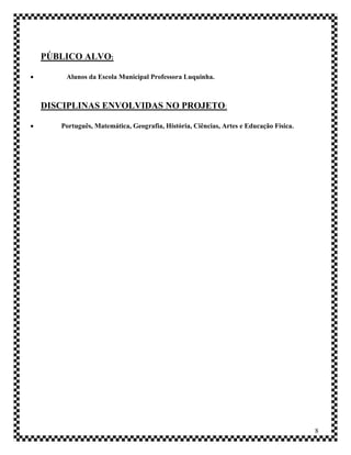 PÚBLICO ALVO:

       Alunos da Escola Municipal Professora Luquinha.



    DISCIPLINAS ENVOLVIDAS NO PROJETO:

      Português, Matemática, Geografia, História, Ciências, Artes e Educação Física.




                                                                                        8
 