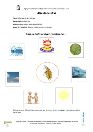Agrupamento Vertical de Escolas Comandante Conceição e Silva

                                    Atividade nº 4
Tema: Observação das Dáfnias
Faixa etária: Pré-escolar
Objetivo: Descobrir o Habitat das Dáfnias
Áreas de Conteúdo: Área do Conhecimento do Mundo



                  Para a dáfnia viver precisa de…




Coloca setas da dáfnia até aos elementos que devemos ter em conta para tratar desta espécie
de ser vivo.
                                                                                                       Projeto: Dáfnias




   “Ciência, Língua, Tecnologia e Cidadania – Uma mostra, partilha e discussão de projetos de ensino
                          prático das ciências no1ª Ciclo do Ensino Básico…”
                                                                                                       13
 