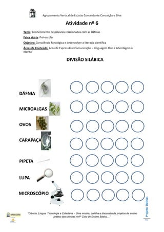 Agrupamento Vertical de Escolas Comandante Conceição e Silva

                                     Atividade nº 6
 Tema: Conhecimento de palavras relacionadas com as Dáfnias
 Faixa etária: Pré-escolar
 Objetivo: Consciência fonológica e desenvolver a literacia científica
 Áreas de Conteúdo: Área de Expressão e Comunicação – Linguagem Oral e Abordagem à
 escrita

                                      DIVISÃO SILÁBICA




DÁFNIA


MICROALGAS


OVOS


CARAPAÇA



PIPETA


LUPA


MICROSCÓPIO
                                                                                                        Projeto: Dáfnias




    “Ciência, Língua, Tecnologia e Cidadania – Uma mostra, partilha e discussão de projetos de ensino
                           prático das ciências no1ª Ciclo do Ensino Básico…”
                                                                                                        15
 