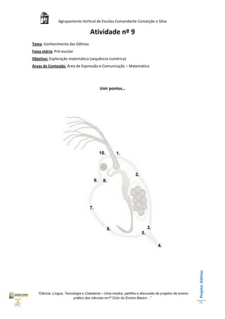 Agrupamento Vertical de Escolas Comandante Conceição e Silva

                                    Atividade nº 9
Tema: Conhecimento das Dáfnias
Faixa etária: Pré-escolar
Objetivo: Exploração matemática (sequência numérica)
Áreas de Conteúdo: Área de Expressão e Comunicação – Matemática




                                              Unir pontos…




                                              10.        1.



                                                                  2.
                                         9.    8.




                                    7.



                                                    6.                      3.
                                                                       5.

                                                                                 4.
                                                                                                       Projeto: Dáfnias




   “Ciência, Língua, Tecnologia e Cidadania – Uma mostra, partilha e discussão de projetos de ensino
                          prático das ciências no1ª Ciclo do Ensino Básico…”
                                                                                                       18
 