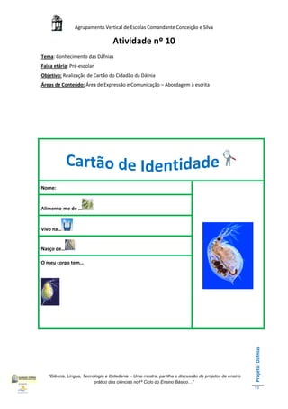 Agrupamento Vertical de Escolas Comandante Conceição e Silva

                                   Atividade nº 10
Tema: Conhecimento das Dáfnias
Faixa etária: Pré-escolar
Objetivo: Realização de Cartão do Cidadão da Dáfnia
Áreas de Conteúdo: Área de Expressão e Comunicação – Abordagem à escrita




Nome:


Alimento-me de …


Vivo na…


Nasço de…

O meu corpo tem…
                                                                                                       Projeto: Dáfnias




   “Ciência, Língua, Tecnologia e Cidadania – Uma mostra, partilha e discussão de projetos de ensino
                          prático das ciências no1ª Ciclo do Ensino Básico…”
                                                                                                       19
 