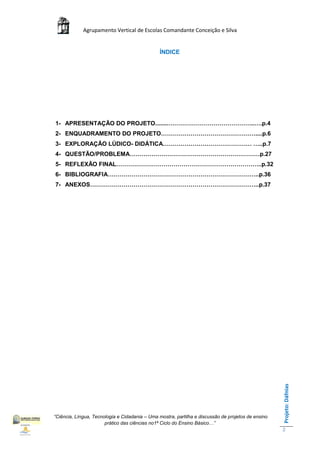 Agrupamento Vertical de Escolas Comandante Conceição e Silva


                                                ÍNDICE




1- APRESENTAÇÃO DO PROJETO........……………………………………..….p.4
2- ENQUADRAMENTO DO PROJETO…………………………………………....p.6
3- EXPLORAÇÃO LÚDICO- DIDÁTICA……………………………………… …..p.7
4- QUESTÃO/PROBLEMA…………………………………………………………p.27
5- REFLEXÃO FINAL………………………………………………………………..p.32
6- BIBLIOGRAFIA…………………………………………………………………..p.36
7- ANEXOS…………………………………………………………………………..p.37




                                                                                                    Projeto: Dáfnias




“Ciência, Língua, Tecnologia e Cidadania – Uma mostra, partilha e discussão de projetos de ensino
                       prático das ciências no1ª Ciclo do Ensino Básico…”
                                                                                                    2
 