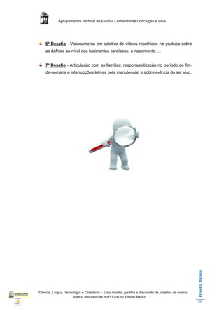 Agrupamento Vertical de Escolas Comandante Conceição e Silva




     6º Desafio - Visionamento em coletivo de vídeos recolhidos no youtube sobre
     as dáfnias ao nível dos batimentos cardíacos, o nascimento…;


     7º Desafio - Articulação com as famílias: responsabilização no período de fim-
     de-semana e interrupções letivas pela manutenção e sobrevivência do ser vivo.




                                                                                                    Projeto: Dáfnias




“Ciência, Língua, Tecnologia e Cidadania – Uma mostra, partilha e discussão de projetos de ensino
                       prático das ciências no1ª Ciclo do Ensino Básico…”
                                                                                                    26
 