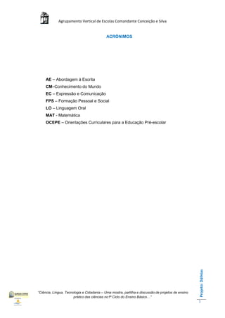 Agrupamento Vertical de Escolas Comandante Conceição e Silva


                                            ACRÓNIMOS




     AE – Abordagem à Escrita
     CM–Conhecimento do Mundo
     EC – Expressão e Comunicação
     FPS – Formação Pessoal e Social
     LO – Linguagem Oral
     MAT - Matemática
     OCEPE – Orientações Curriculares para a Educação Pré-escolar




                                                                                                    Projeto: Dáfnias




“Ciência, Língua, Tecnologia e Cidadania – Uma mostra, partilha e discussão de projetos de ensino
                       prático das ciências no1ª Ciclo do Ensino Básico…”
                                                                                                    3
 