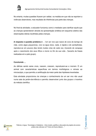 Agrupamento Vertical de Escolas Comandante Conceição e Silva



No entanto, muitas questões ficaram por validar, na medida em que não se reportam a
vivências observáveis, mas resultado de inferências poe parte das crianças.



No final da atividade, o educador funcionou como o mediador para clarificar aquilo que
as crianças apreenderam através da apresentação sintética em esquema coletivo das
observações diárias recolhidas pelas crianças.



A resposta à questão problema é …“um ser vivo que nasce de ovos da barriga da
mãe, come algas pequeninas, vive na água doce, nada, é rápida e dá cambalhotas,
reproduz-se em poucos dias tendo muitas crias de cada vez, trocando de carapaça
após o nascimento dos seus filhos e morre no fim da sua vida…”(excerto de frases
realizadas em e pelo grupo).



Concluindo …

As dáfnias sendo seres vivos, nascem, crescem, reproduzem-se e morrem. É um
animal com características específicas em termos morfológicos e visíveis ao
microscópio, o que permitiu a certificação da maior parte das hipóteses levantadas.

Esta atividade proporcionou às crianças o conhecimento de um ser vivo não usual
numa sala de jardim-de-infância e permitiu desenvolver junto dos grupos o incentivo
do método científico.
                                                                                                       Projeto: Dáfnias




   “Ciência, Língua, Tecnologia e Cidadania – Uma mostra, partilha e discussão de projetos de ensino
                          prático das ciências no1ª Ciclo do Ensino Básico…”
                                                                                                       31
 