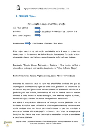Agrupamento Vertical de Escolas Comandante Conceição e Silva



   5- REFLEXÃO FINAL …



                     Apresentação da equipa envolvida no projeto:

Ana Paula Coimbra

Isabel Gil                                  Educadoras de Infância na EB Laranjeiro nº 3

Rosa Maria Carapinha



Isabel Pereira               Educadora de Infância na EB do Alfeite



Este projeto desponta da articulação estabelecida entre 4 salas do pré-escolar
incorporadas no Agrupamento Vertical de Escolas Comandante Conceição e Silva,
abrangendo crianças com idades compreendidas entre os 3 e os 6 anos de idade.



Seminário: “Ciência, Língua, Tecnologia e Cidadania – Uma mostra, partilha e
discussão de projetos de ensino prático das ciências no 1º Ciclo do Ensino Básico”.



Formadores: Amélia Teixeira, Angélica Queiróz, Jocélia Albino, Filomena Sousa



Pensando na sociedade atual na qual nos encontramos inseridos em que as
informações e o conhecimento urgem de forma célere, pensamos ser fundamental os
educadores enquanto profissionais, estarem dotados de ferramentas levando-os a
promover junto das crianças, competências ao nível da literacia científica, método
científico e como recurso as novas tecnologias, num ambiente propício à partilha,
responsabilização e trabalho em equipa, numa perspetiva de cidadania.

Em relação à adequação da modalidade de formação utilizada, pensamos que os
conteúdos abordados foram pertinentes e houve disponibilidade dos formadores em
apoiar qualquer uma das nossas propostas/iniciativas, o que nos incentivou e
enriqueceu a nossa prática pedagógica, funcionando como motor de arranque para
                                                                                                       Projeto: Dáfnias




levar junto das crianças e de forma interdisciplinar as ciências, a língua, as tecnologias
e questões de cidadania.

   “Ciência, Língua, Tecnologia e Cidadania – Uma mostra, partilha e discussão de projetos de ensino
                          prático das ciências no1ª Ciclo do Ensino Básico…”
                                                                                                       32
 