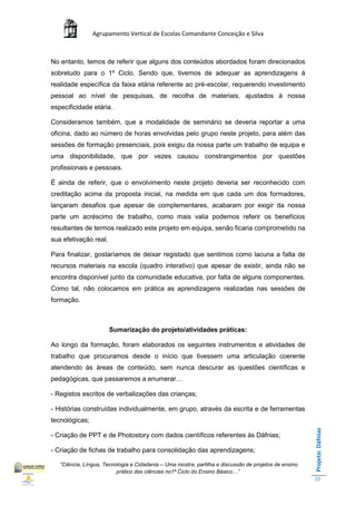 Agrupamento Vertical de Escolas Comandante Conceição e Silva



No entanto, temos de referir que alguns dos conteúdos abordados foram direcionados
sobretudo para o 1º Ciclo. Sendo que, tivemos de adequar as aprendizagens à
realidade específica da faixa etária referente ao pré-escolar, requerendo investimento
pessoal ao nível de pesquisas, de recolha de materiais, ajustados à nossa
especificidade etária.

Consideramos também, que a modalidade de seminário se deveria reportar a uma
oficina, dado ao número de horas envolvidas pelo grupo neste projeto, para além das
sessões de formação presenciais, pois exigiu da nossa parte um trabalho de equipa e
uma disponibilidade, que por vezes causou constrangimentos por questões
profissionais e pessoais.

É ainda de referir, que o envolvimento neste projeto deveria ser reconhecido com
creditação acima da proposta inicial, na medida em que cada um dos formadores,
lançaram desafios que apesar de complementares, acabaram por exigir da nossa
parte um acréscimo de trabalho, como mais valia podemos referir os benefícios
resultantes de termos realizado este projeto em equipa, senão ficaria comprometido na
sua efetivação real.

Para finalizar, gostaríamos de deixar registado que sentimos como lacuna a falta de
recursos materiais na escola (quadro interativo) que apesar de existir, ainda não se
encontra disponível junto da comunidade educativa, por falta de alguns componentes.
Como tal, não colocamos em prática as aprendizagens realizadas nas sessões de
formação.



                       Sumarização do projeto/atividades práticas:

Ao longo da formação, foram elaborados os seguintes instrumentos e atividades de
trabalho que procuramos desde o início que tivessem uma articulação coerente
atendendo às áreas de conteúdo, sem nunca descurar as questões científicas e
pedagógicas, que passaremos a enumerar…

- Registos escritos de verbalizações das crianças;

- Histórias construídas individualmente, em grupo, através da escrita e de ferramentas
tecnológicas;
                                                                                                       Projeto: Dáfnias




- Criação de PPT e de Photostory com dados científicos referentes às Dáfnias;

- Criação de fichas de trabalho para consolidação das aprendizagens;

   “Ciência, Língua, Tecnologia e Cidadania – Uma mostra, partilha e discussão de projetos de ensino
                          prático das ciências no1ª Ciclo do Ensino Básico…”
                                                                                                       33
 