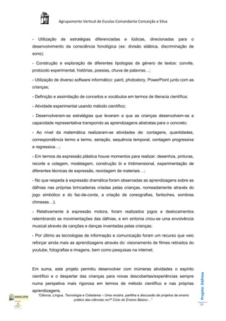 Agrupamento Vertical de Escolas Comandante Conceição e Silva



-   Utilização    de    estratégias     diferenciadas      e    lúdicas,    direcionadas      para      o
desenvolvimento da consciência fonológica (ex: divisão silábica, discriminação de
sons);

- Construção e exploração de diferentes tipologias de género de textos: convite,
protocolo experimental, histórias, poesias, chuva de palavras…;

- Utilização de diverso software informático: paint, photostory, PowerPoint junto com as
crianças;

- Definição e assimilação de conceitos e vocábulos em termos de literacia científica;

- Atividade experimental usando método científico;

- Desenvolveram-se estratégias que levaram a que as crianças desenvolvem-se a
capacidade representativa transpondo as aprendizagens abstratas para o concreto;

- Ao nível da matemática realizaram-se atividades de: contagens, quantidades,
correspondência termo a termo, seriação, sequência temporal, contagem progressiva
e regressiva…;

- Em termos da expressão plástica houve momentos para realizar: desenhos, pinturas,
recorte e colagem, modelagem, construção bi e tridimensional, experimentação de
diferentes técnicas de expressão, reciclagem de materiais…;

- No que respeita à expressão dramática foram observadas as aprendizagens sobre as
dáfnias nas próprias brincadeiras criadas pelas crianças, nomeadamente através do
jogo simbólico e do faz-de-conta, a criação de coreografias, fantoches, sombras
chinesas…);

- Relativamente à expressão motora, foram realizados jogos e deslocamentos
relembrando as movimentações das dáfnias, e em sintonia criou-se uma envolvência
musical através de canções e danças inventadas pelas crianças;

- Por último as tecnologias de informação e comunicação foram um recurso que veio
reforçar ainda mais as aprendizagens através do: visionamento de filmes retirados do
youtube, fotografias e imagens, bem como pesquisas na internet;



Em suma, este projeto permitiu desenvolver com inúmeras atividades o espírito
                                                                                                            Projeto: Dáfnias




científico e o despertar das crianças para novas descobertas/experiências sempre
numa perspetiva mais rigorosa em termos de método científico e nas próprias
aprendizagens.
    “Ciência, Língua, Tecnologia e Cidadania – Uma mostra, partilha e discussão de projetos de ensino
                           prático das ciências no1ª Ciclo do Ensino Básico…”
                                                                                                            34
 