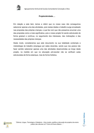 Agrupamento Vertical de Escolas Comandante Conceição e Silva



                                      Projeto/atividade….



Em relação a este item, temos a referir que no nosso caso não conseguimos
selecionar apenas uma das atividades, pois nestas idades o trabalho surge encadeado
nas propostas das próprias crianças, o que faz com que não possamos enunciar uma
das propostas como a mais significativa, pois o nosso projeto foi sendo estruturado de
forma gradual e contínua, no seguimento dos interesses, das motivações e das
necessidades das próprias crianças.

Deste modo, consideramos que este documento na sua totalidade contempla a
metodologia de trabalho empregue por estes docentes, sendo que nos parece não
fazer sentido selecionar apenas uma das atividades desenvolvidas ao longo deste
projeto, na medida em que na educação pré-escolar não se verificam aulas
estruturadas de forma estanque, mas de forma holística.




                                                                                                       Projeto: Dáfnias




   “Ciência, Língua, Tecnologia e Cidadania – Uma mostra, partilha e discussão de projetos de ensino
                          prático das ciências no1ª Ciclo do Ensino Básico…”
                                                                                                       35
 