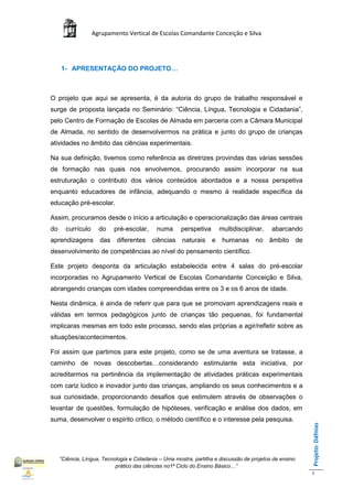 Agrupamento Vertical de Escolas Comandante Conceição e Silva




     1- APRESENTAÇÃO DO PROJETO…



O projeto que aqui se apresenta, é da autoria do grupo de trabalho responsável e
surge de proposta lançada no Seminário: “Ciência, Língua, Tecnologia e Cidadania”,
pelo Centro de Formação de Escolas de Almada em parceria com a Câmara Municipal
de Almada, no sentido de desenvolvermos na prática e junto do grupo de crianças
atividades no âmbito das ciências experimentais.

Na sua definição, tivemos como referência as diretrizes provindas das várias sessões
de formação nas quais nos envolvemos, procurando assim incorporar na sua
estruturação o contributo dos vários conteúdos abordados e a nossa perspetiva
enquanto educadores de infância, adequando o mesmo à realidade específica da
educação pré-escolar.

Assim, procuramos desde o início a articulação e operacionalização das áreas centrais
do     currículo     do    pré-escolar,      numa      perspetiva     multidisciplinar,     abarcando
aprendizagens das diferentes ciências                  naturais e humanas no âmbito de
desenvolvimento de competências ao nível do pensamento científico.

Este projeto desponta da articulação estabelecida entre 4 salas do pré-escolar
incorporadas no Agrupamento Vertical de Escolas Comandante Conceição e Silva,
abrangendo crianças com idades compreendidas entre os 3 e os 6 anos de idade.

Nesta dinâmica, é ainda de referir que para que se promovam aprendizagens reais e
válidas em termos pedagógicos junto de crianças tão pequenas, foi fundamental
implicaras mesmas em todo este processo, sendo elas próprias a agir/refletir sobre as
situações/acontecimentos.

Foi assim que partimos para este projeto, como se de uma aventura se tratasse, a
caminho de novas descobertas…considerando estimulante esta iniciativa, por
acreditarmos na pertinência da implementação de atividades práticas experimentais
com cariz lúdico e inovador junto das crianças, ampliando os seus conhecimentos e a
sua curiosidade, proporcionando desafios que estimulem através de observações o
levantar de questões, formulação de hipóteses, verificação e análise dos dados, em
suma, desenvolver o espirito critico, o método científico e o interesse pela pesquisa.
                                                                                                         Projeto: Dáfnias




     “Ciência, Língua, Tecnologia e Cidadania – Uma mostra, partilha e discussão de projetos de ensino
                            prático das ciências no1ª Ciclo do Ensino Básico…”
                                                                                                         4
 