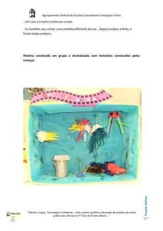 Agrupamento Vertical de Escolas Comandante Conceição e Silva

- Um caiu e o outro continuou a voar.

- Eu também vou contar uma anedota diferente da tua… Depois acabou a festa, e
foram todas embora.




História construída em grupo e dramatizada com fantoches construídos pelas
crianças




                                                                                                       Projeto: Dáfnias




   “Ciência, Língua, Tecnologia e Cidadania – Uma mostra, partilha e discussão de projetos de ensino
                          prático das ciências no1ª Ciclo do Ensino Básico…”
                                                                                                       49
 