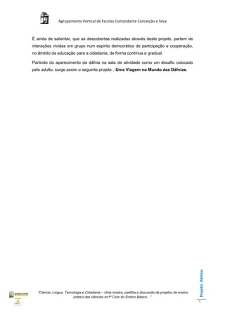 Agrupamento Vertical de Escolas Comandante Conceição e Silva



É ainda de salientar, que as descobertas realizadas através deste projeto, partem de
interações vividas em grupo num espirito democrático de participação e cooperação,
no âmbito da educação para a cidadania, de forma contínua e gradual.

Partindo do aparecimento da dáfnia na sala de atividade como um desafio colocado
pelo adulto, surge assim o seguinte projeto…Uma Viagem no Mundo das Dáfnias.




                                                                                                      Projeto: Dáfnias




  “Ciência, Língua, Tecnologia e Cidadania – Uma mostra, partilha e discussão de projetos de ensino
                         prático das ciências no1ª Ciclo do Ensino Básico…”
                                                                                                      5
 