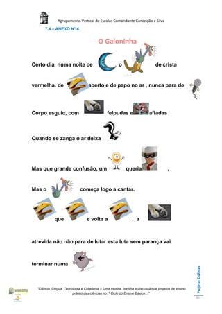 Agrupamento Vertical de Escolas Comandante Conceição e Silva
       7.4 – ANEXO Nº 4


                                          O Galoninha


Certo dia, numa noite de                             ,o                        de crista


vermelha, de                       aberto e de papo no ar , nunca para de




Corpo esguio, com                              felpudas e                  afiadas



Quando se zanga o ar deixa




Mas que grande confusão, um                                queria                      ,


Mas o                        começa logo a cantar.




             que                  e volta a                     , a



atrevida não não para de lutar esta luta sem parança vai



terminar numa                         .
                                                                                                      Projeto: Dáfnias




  “Ciência, Língua, Tecnologia e Cidadania – Uma mostra, partilha e discussão de projetos de ensino
                         prático das ciências no1ª Ciclo do Ensino Básico…”
                                                                                                      51
 